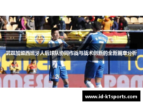 武磊加盟西班牙人后球队协同作战与战术创新的全新篇章分析