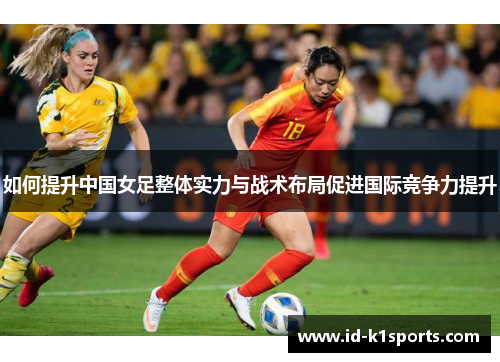 如何提升中国女足整体实力与战术布局促进国际竞争力提升 如何提升中国女足整体实力与战术布局促进国际竞争力提升